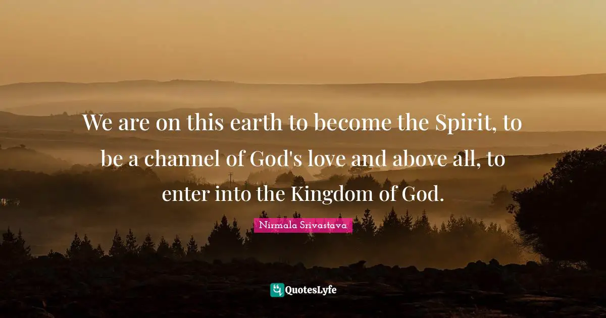 We are on this earth to become the Spirit, to be a channel of God's love and above all, to enter into the Kingdom of God.
