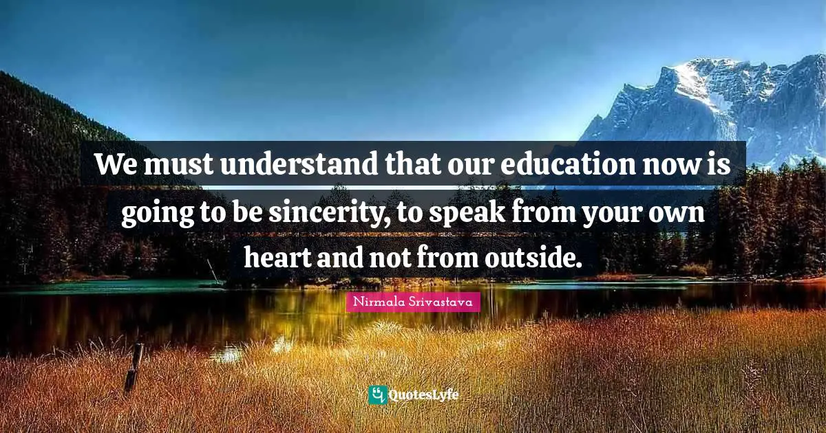 We must understand that our education now is going to be sincerity, to speak from your own heart and not from outside.