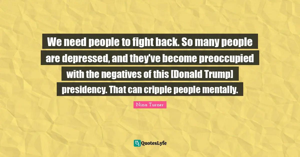 We need people to fight back. So many people are depressed, and they've become preoccupied with the negatives of this [Donald Trump] presidency. That can cripple people mentally.