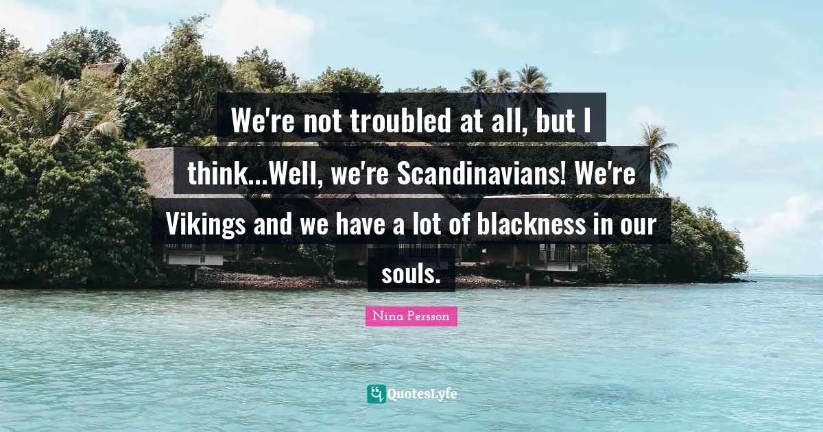 We're not troubled at all, but I think...Well, we're Scandinavians! We're Vikings and we have a lot of blackness in our souls.