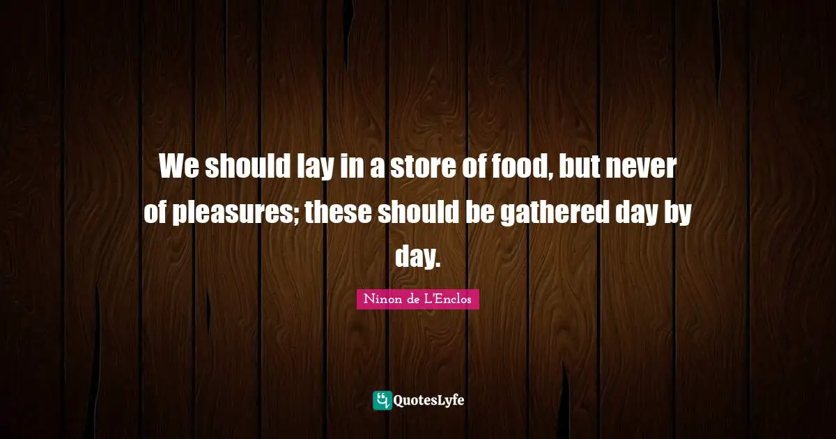 We should lay in a store of food, but never of pleasures; these should be gathered day by day.