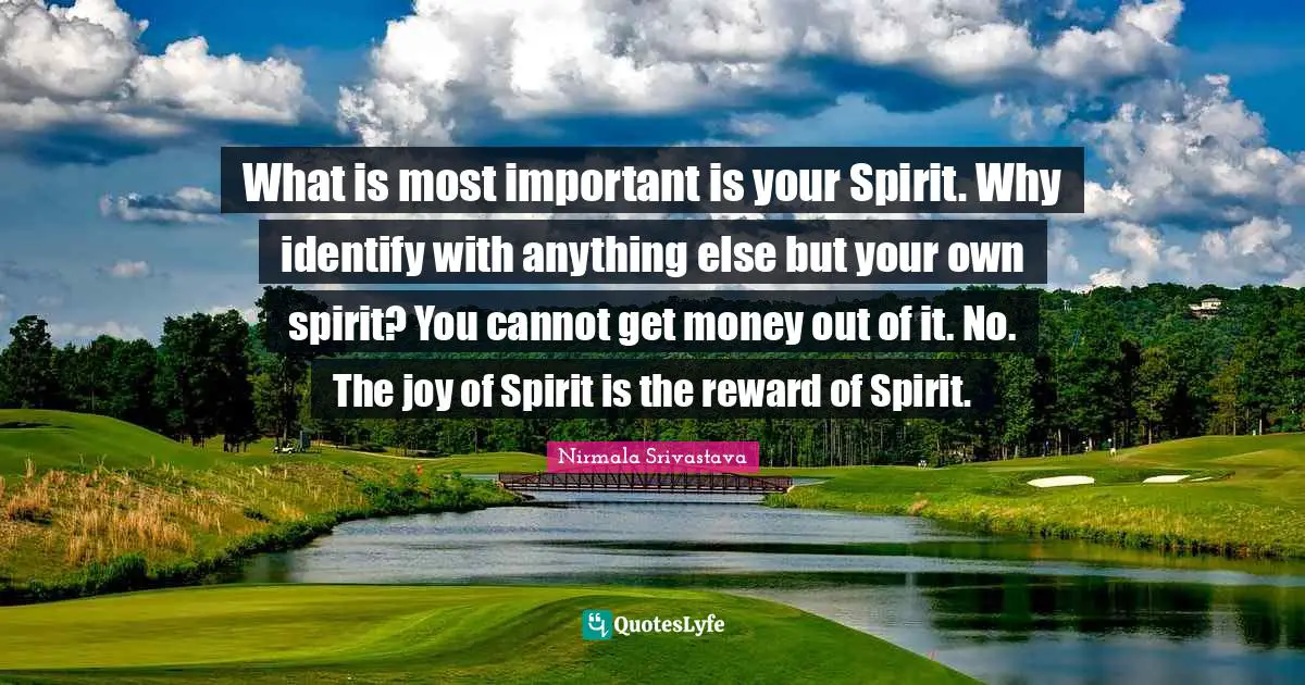 What is most important is your Spirit. Why identify with anything else but your own spirit? You cannot get money out of it. No. The joy of Spirit is the reward of Spirit.