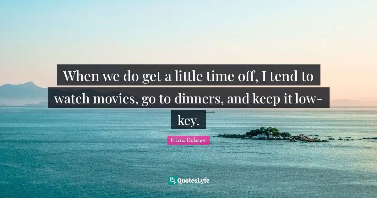 When we do get a little time off, I tend to watch movies, go to dinners, and keep it low-key.