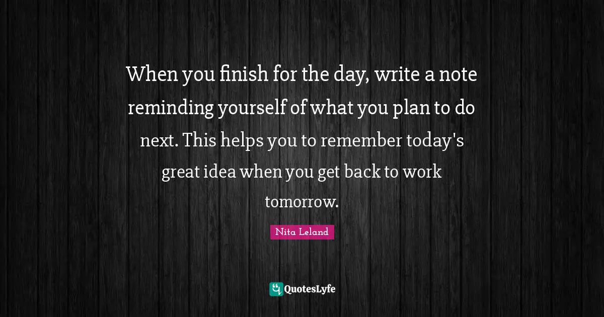 When you finish for the day, write a note reminding yourself of what you plan to do next. This helps you to remember today's great idea when you get back to work tomorrow.