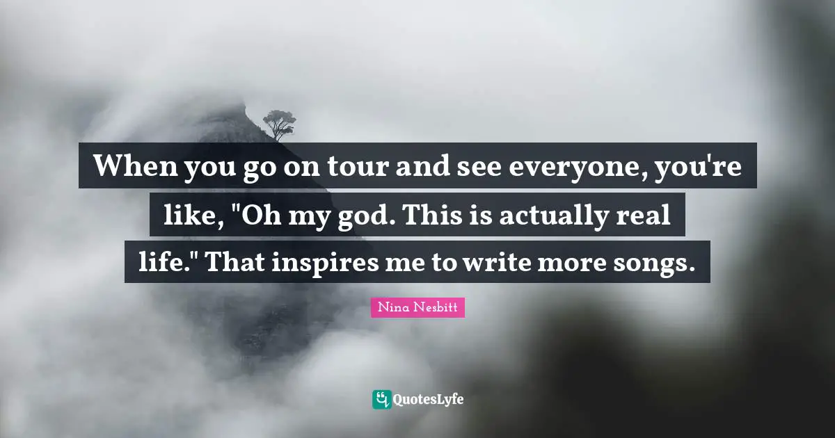 When you go on tour and see everyone, you're like, "Oh my god. This is actually real life." That inspires me to write more songs.