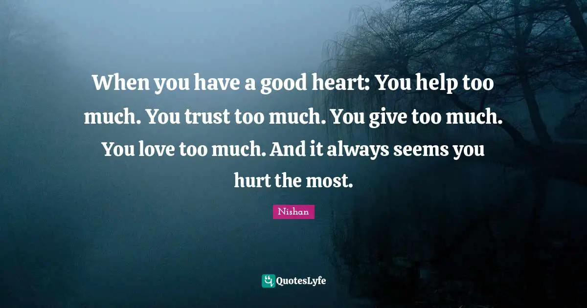 When you have a good heart: You help too much. You trust too much. You give too much. You love too much. And it always seems you hurt the most.
