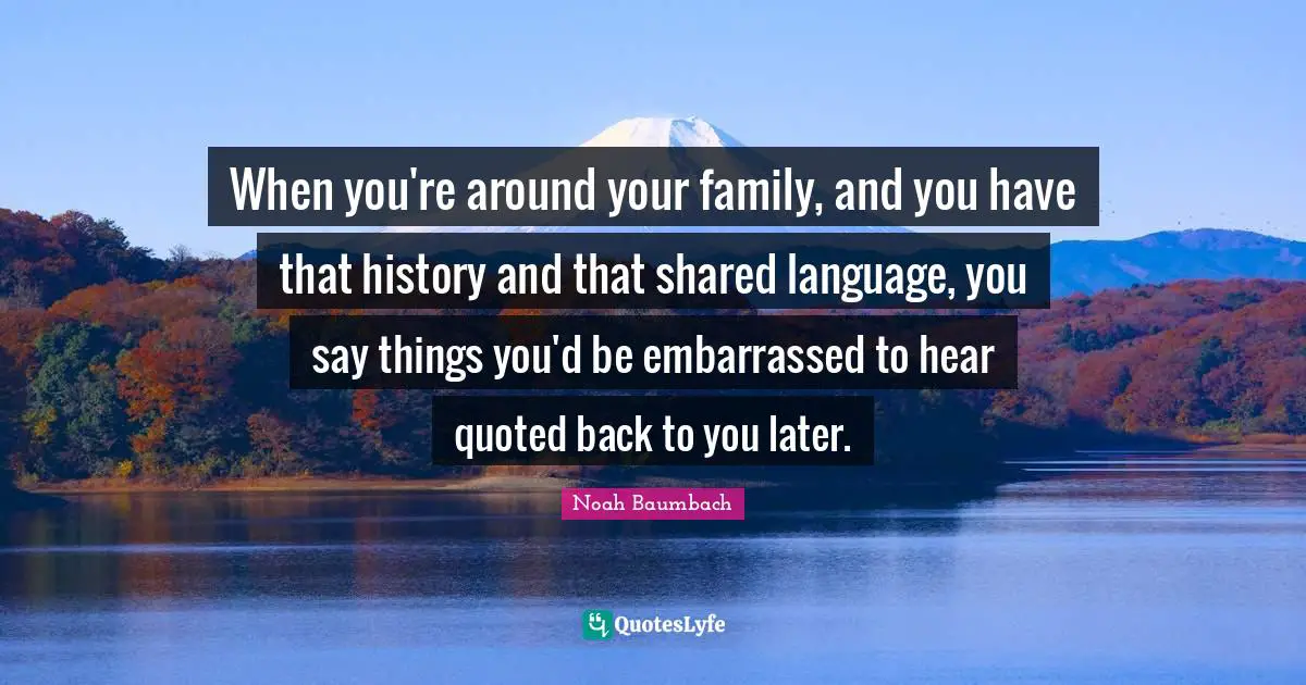 When you're around your family, and you have that history and that shared language, you say things you'd be embarrassed to hear quoted back to you later.