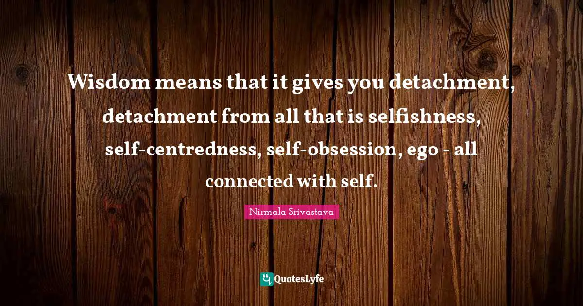Wisdom means that it gives you detachment, detachment from all that is selfishness, self-centredness, self-obsession, ego - all connected with self.