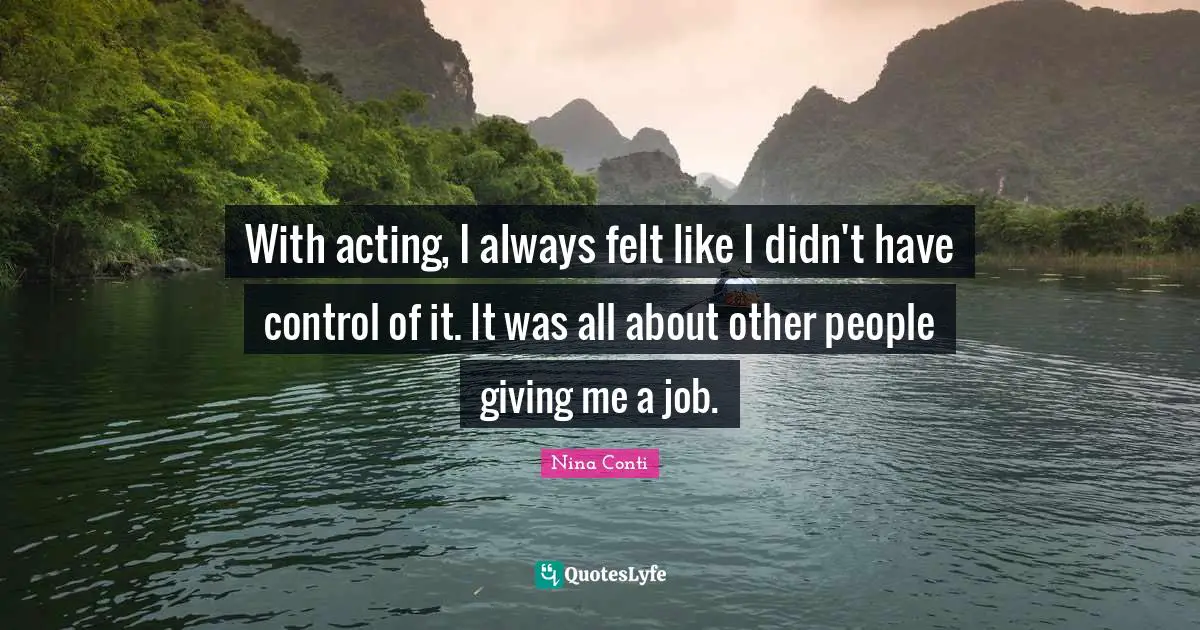 With acting, I always felt like I didn't have control of it. It was all about other people giving me a job.
