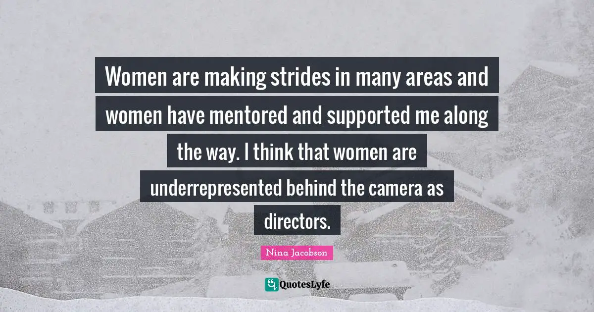 Women are making strides in many areas and women have mentored and supported me along the way. I think that women are underrepresented behind the camera as directors.