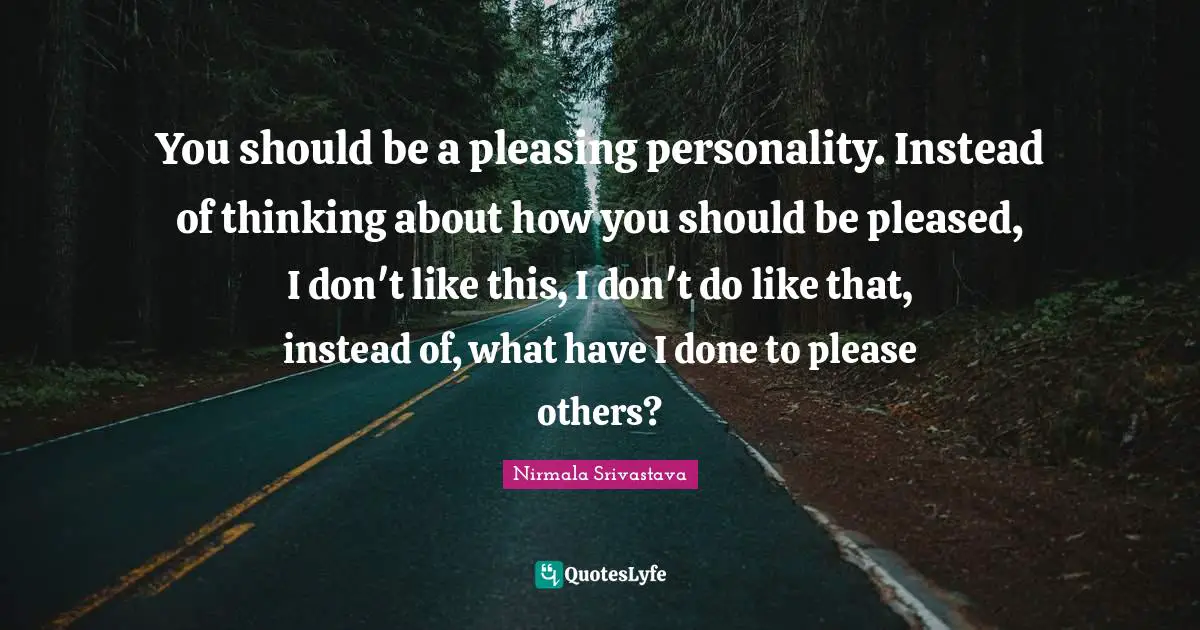 You should be a pleasing personality. Instead of thinking about how you should be pleased, I don't like this, I don't do like that, instead of, what have I done to please others?