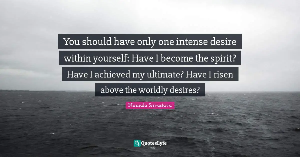You should have only one intense desire within yourself: Have I become the spirit? Have I achieved my ultimate? Have I risen above the worldly desires?