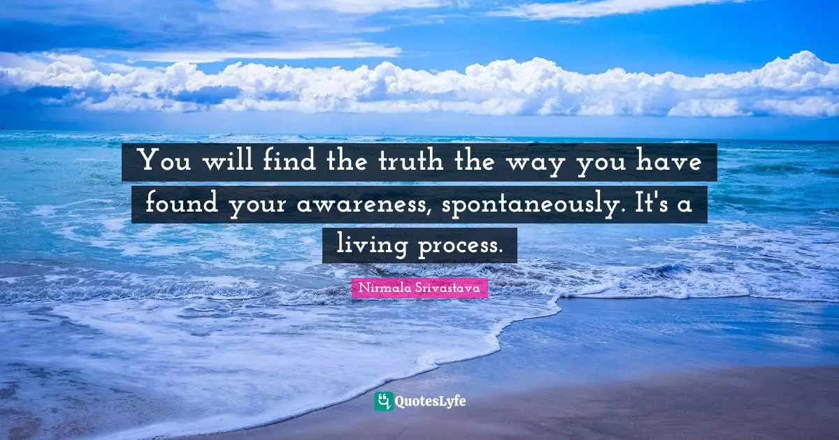 You will find the truth the way you have found your awareness, spontaneously. It's a living process.