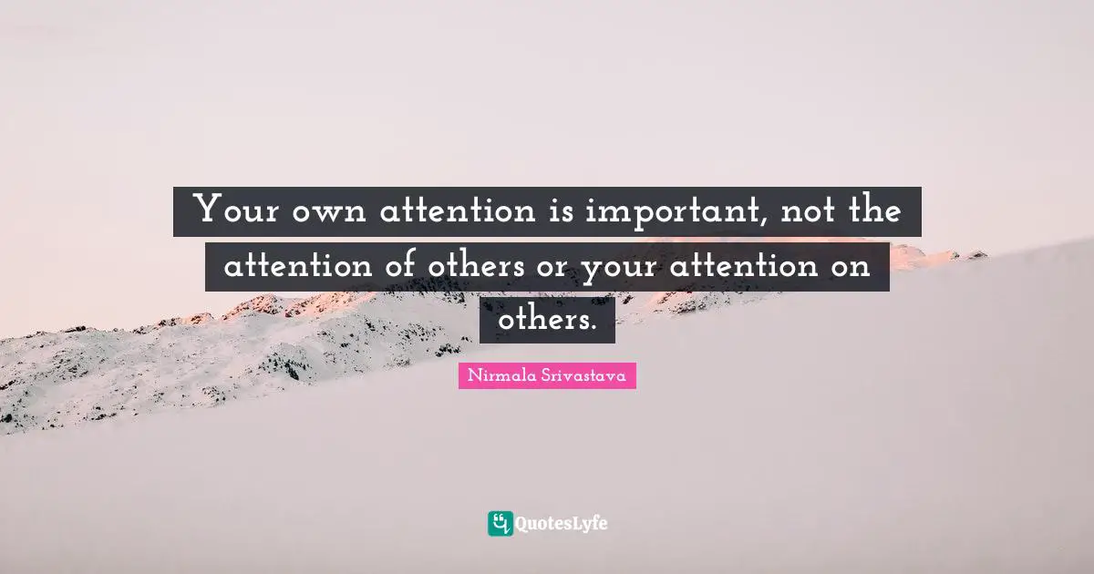 Your own attention is important, not the attention of others or your attention on others.