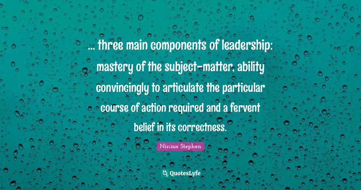 ... three main components of leadership: mastery of the subject-matter, ability convincingly to articulate the particular course of action required and a fervent belief in its correctness.