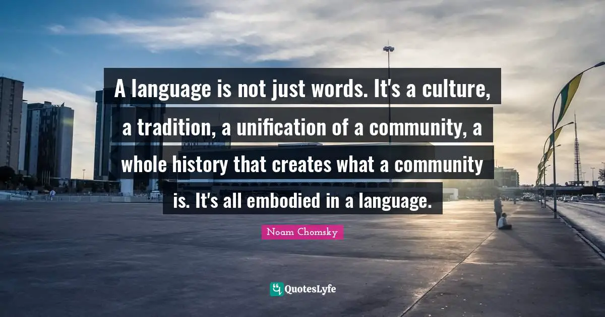 Language Quotes: "A language is not just words. It's a culture, a tradition, a unification of a community, a whole history that creates what a community is. It's all embodied in a language."