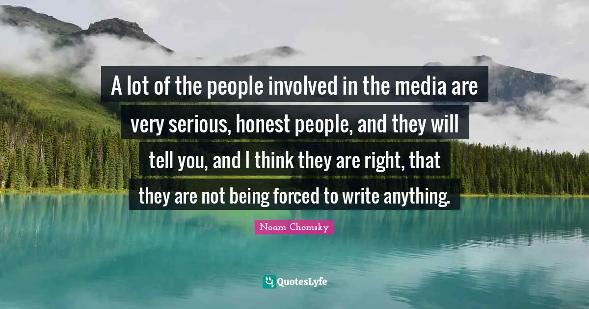 A lot of the people involved in the media are very serious, honest people, and they will tell you, and I think they are right, that they are not being forced to write anything.