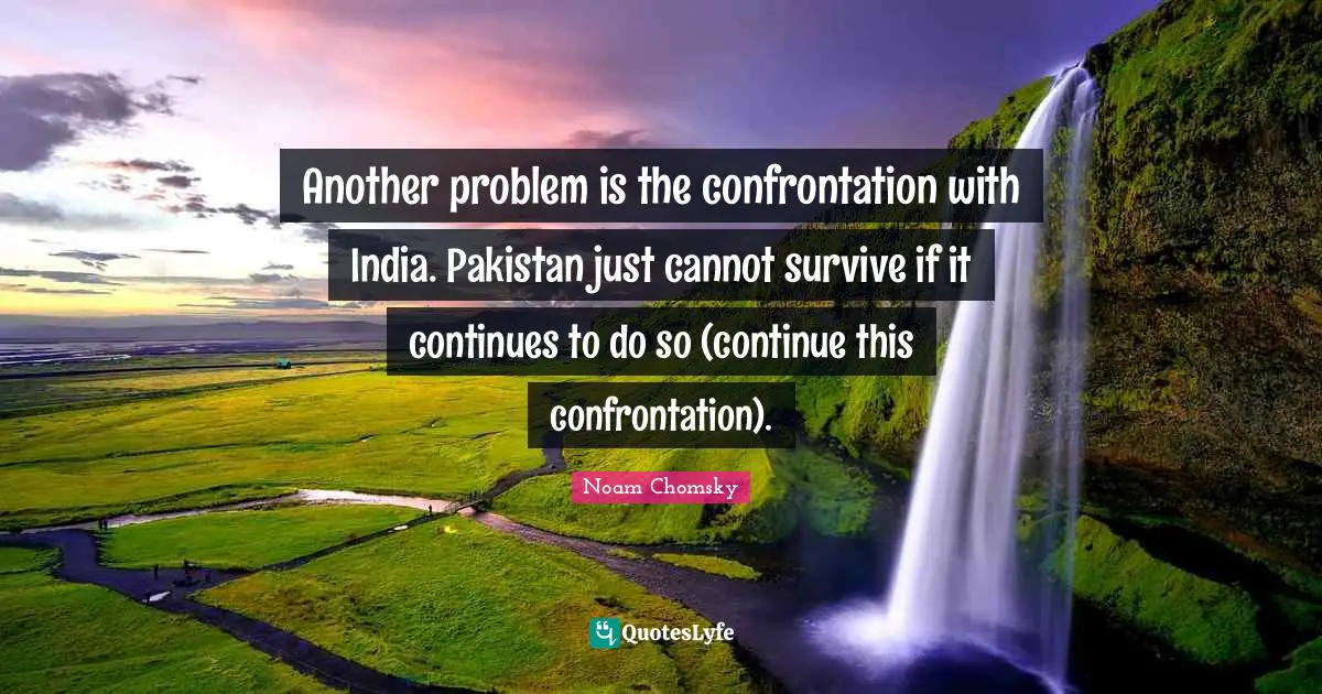 Another problem is the confrontation with India. Pakistan just cannot survive if it continues to do so (continue this confrontation).