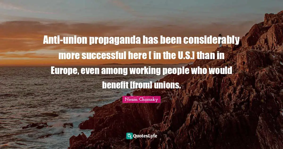 Anti-union propaganda has been considerably more successful here [ in the U.S.] than in Europe, even among working people who would benefit [from] unions.
