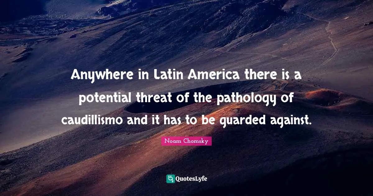 Anywhere in Latin America there is a potential threat of the pathology of caudillismo and it has to be guarded against.