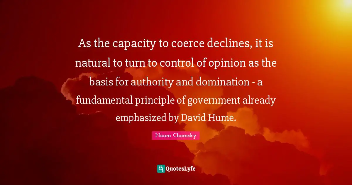 Coerce Quotes: "As the capacity to coerce declines, it is natural to turn to control of opinion as the basis for authority and domination - a fundamental principle of government already emphasized by David Hume."