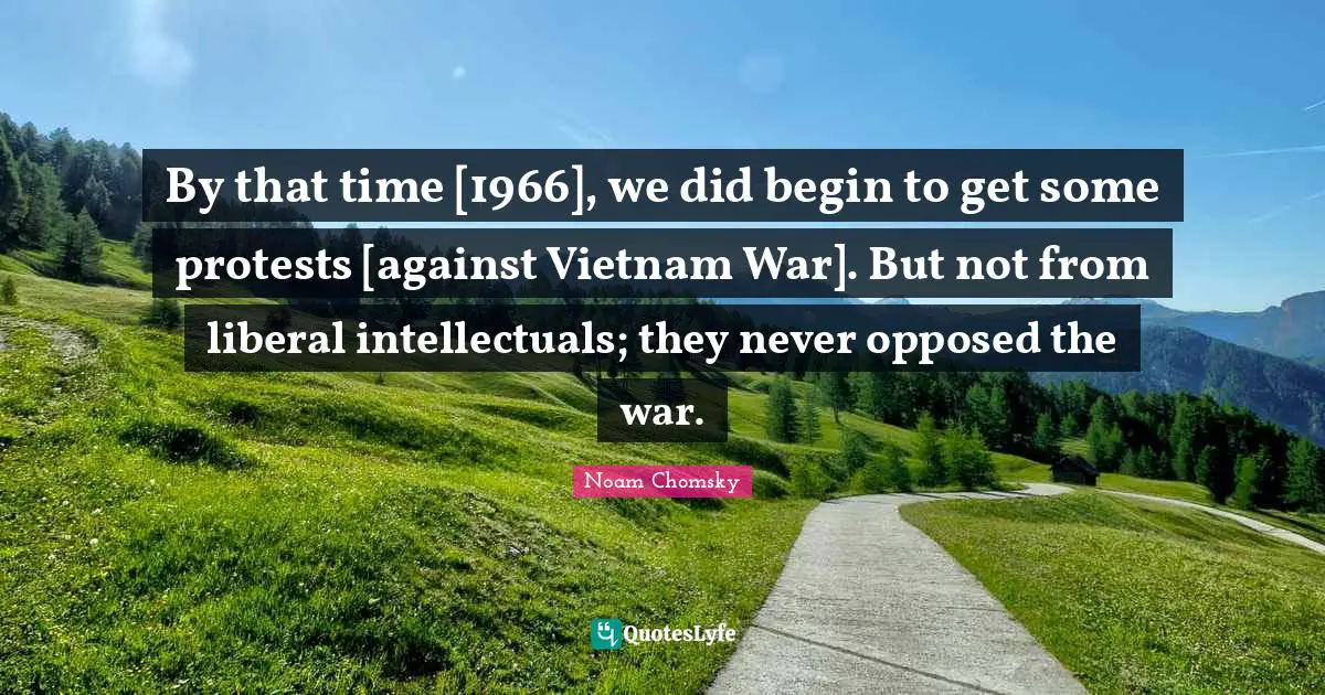 By that time [1966], we did begin to get some protests [against Vietnam War]. But not from liberal intellectuals; they never opposed the war.