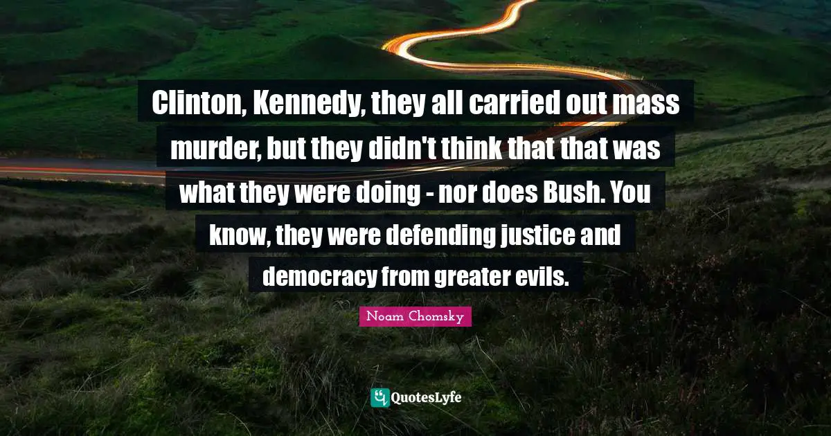 Clinton, Kennedy, they all carried out mass murder, but they didn't think that that was what they were doing - nor does Bush. You know, they were defending justice and democracy from greater evils.