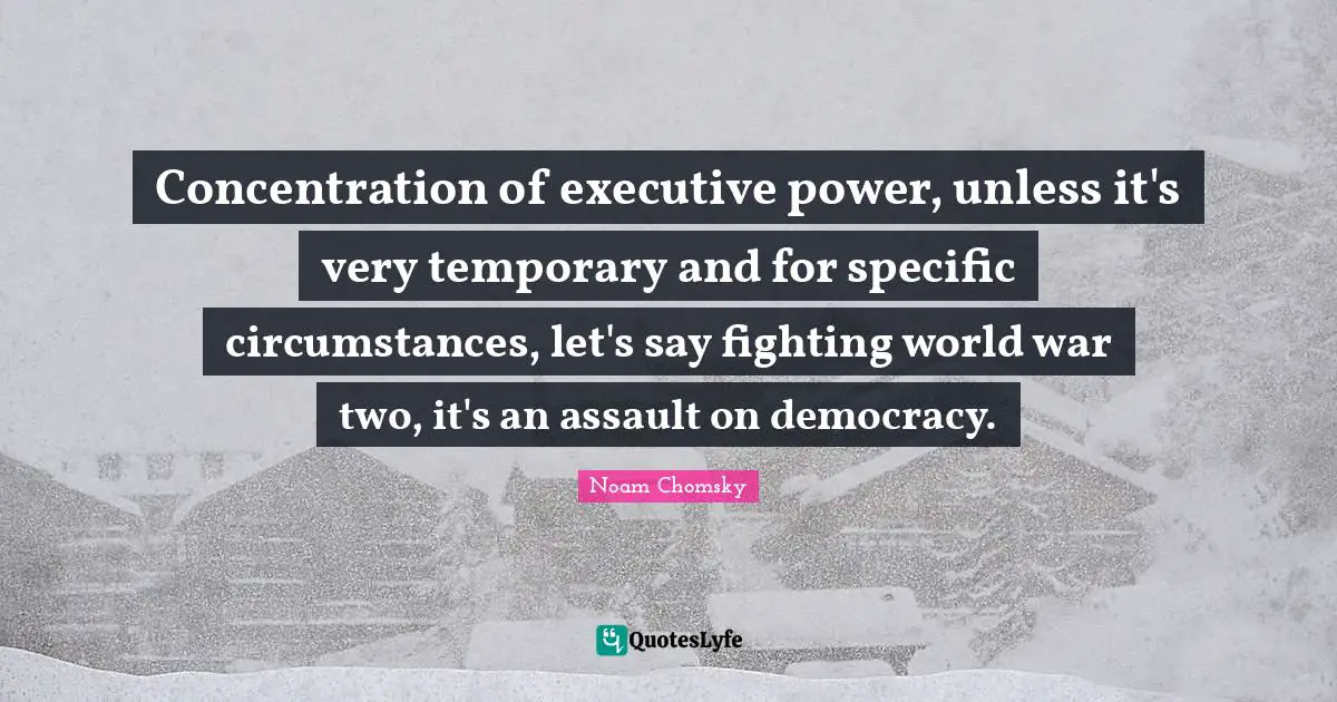 Concentration of executive power, unless it's very temporary and for specific circumstances, let's say fighting world war two, it's an assault on democracy.