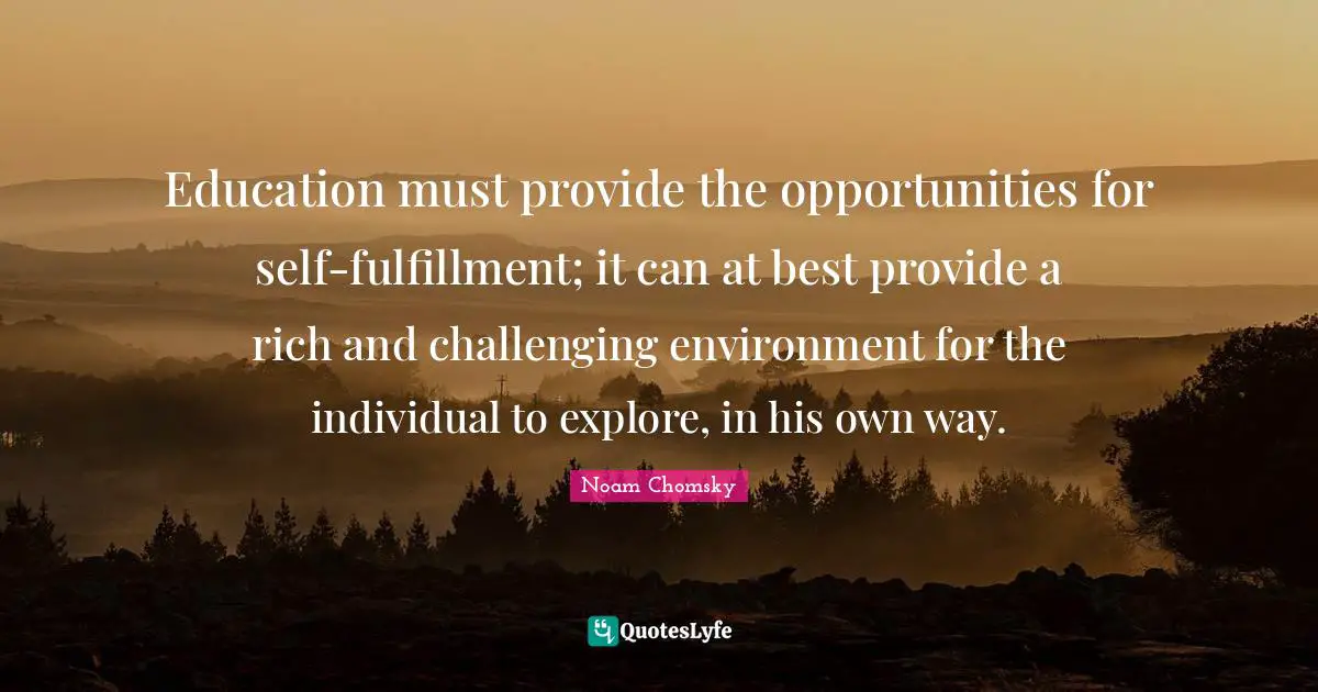 Noam Chomsky Quotes: Education must provide the opportunities for self-fulfillment; it can at best provide a rich and challenging environment for the individual to explore, in his own way.