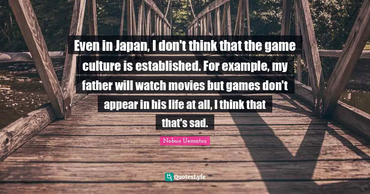 Even in Japan, I don't think that the game culture is established. For example, my father will watch movies but games don't appear in his life at all, I think that that's sad.