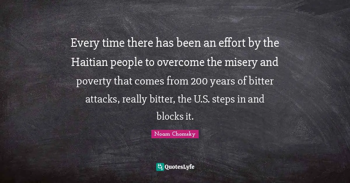 Every time there has been an effort by the Haitian people to overcome the misery and poverty that comes from 200 years of bitter attacks, really bitter, the U.S. steps in and blocks it.