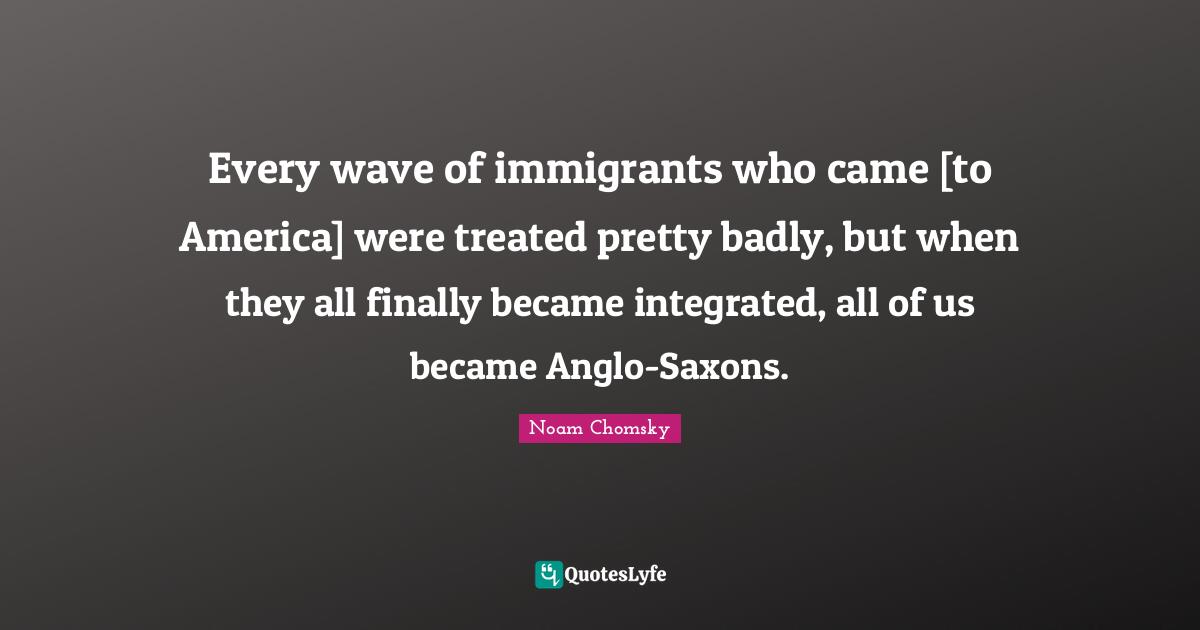Every wave of immigrants who came [to America] were treated pretty badly, but when they all finally became integrated, all of us became Anglo-Saxons.