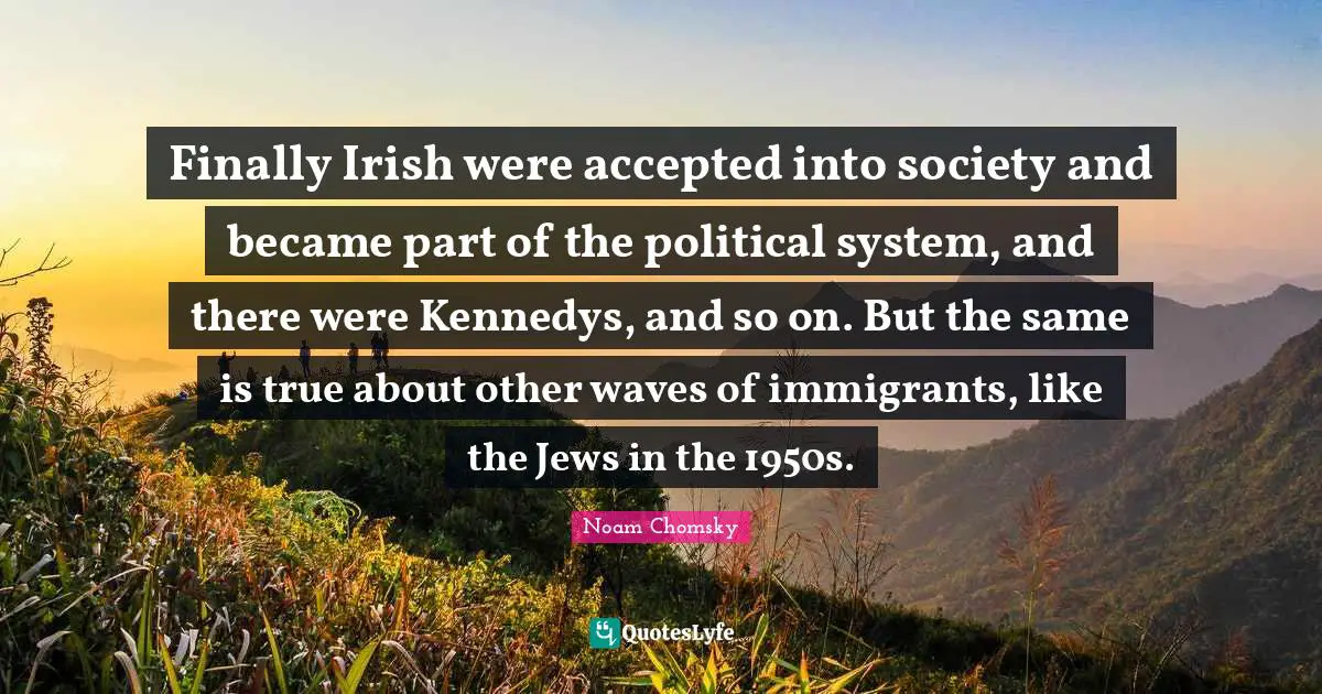 Finally Irish were accepted into society and became part of the political system, and there were Kennedys, and so on. But the same is true about other waves of immigrants, like the Jews in the 1950s.