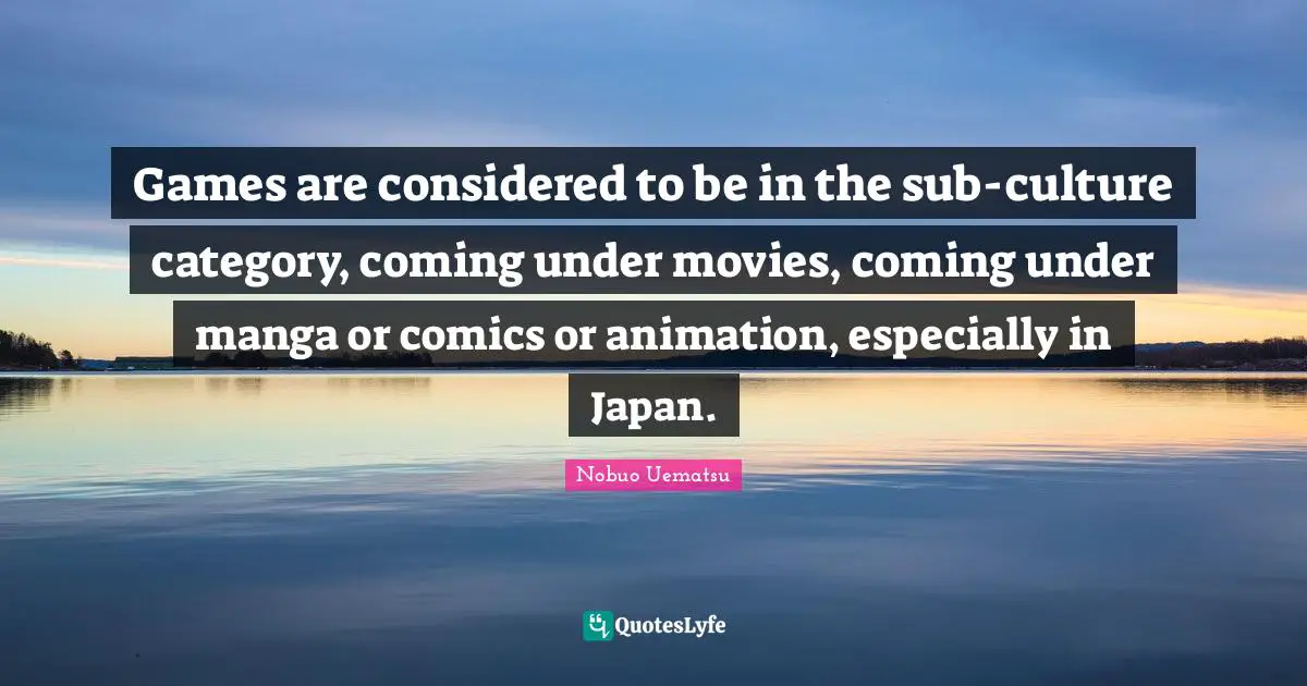 Games are considered to be in the sub-culture category, coming under movies, coming under manga or comics or animation, especially in Japan.