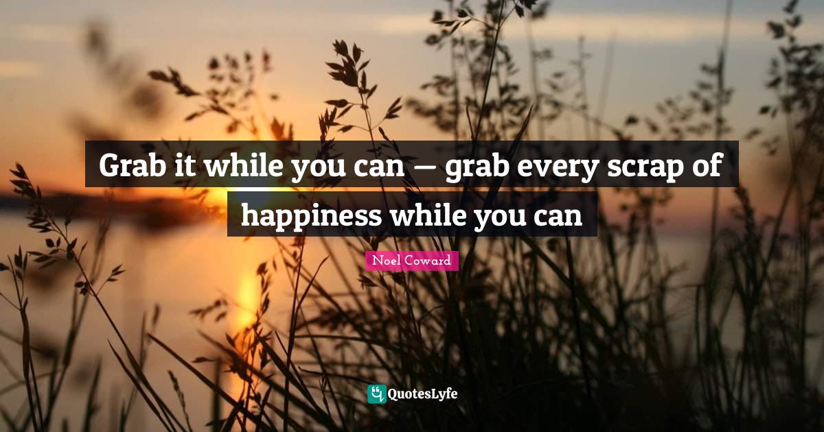 Grab it while you can — grab every scrap of happiness while you can