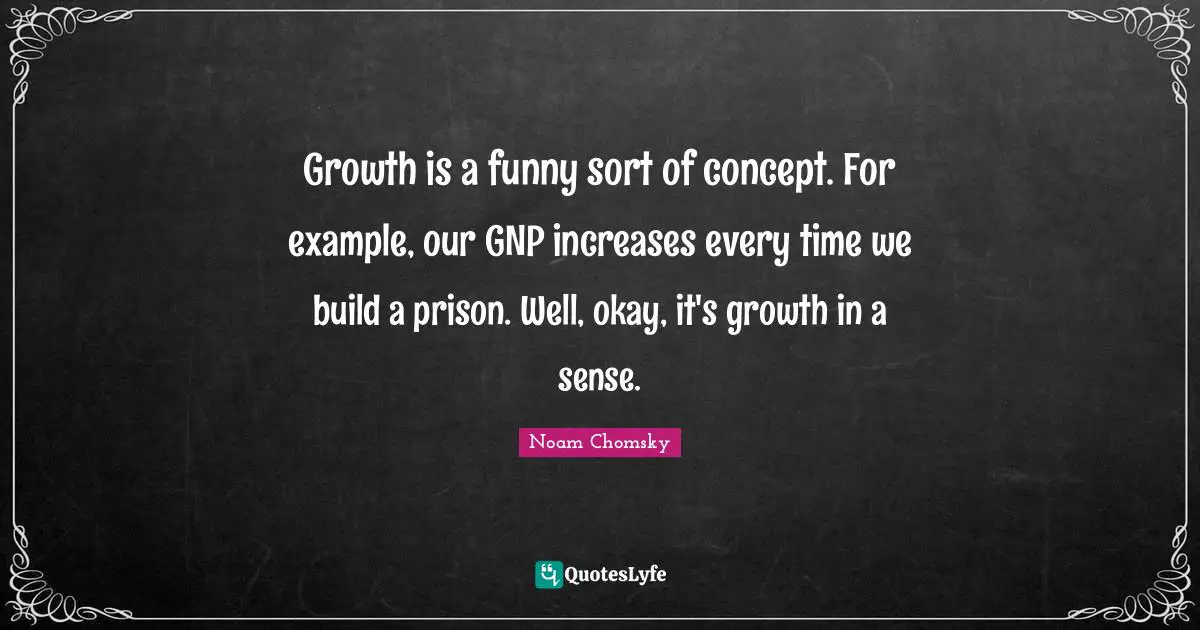 Noam Chomsky Quotes: Growth is a funny sort of concept. For example, our GNP increases every time we build a prison. Well, okay, it's growth in a sense.
