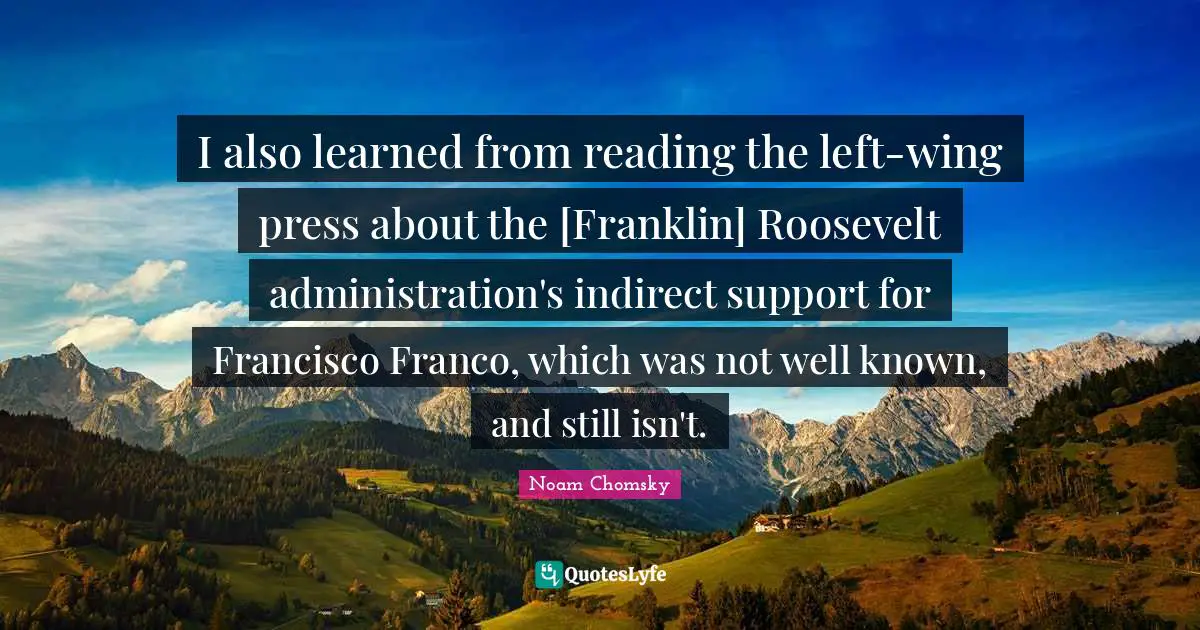 I also learned from reading the left-wing press about the [Franklin] Roosevelt administration's indirect support for Francisco Franco, which was not well known, and still isn't.