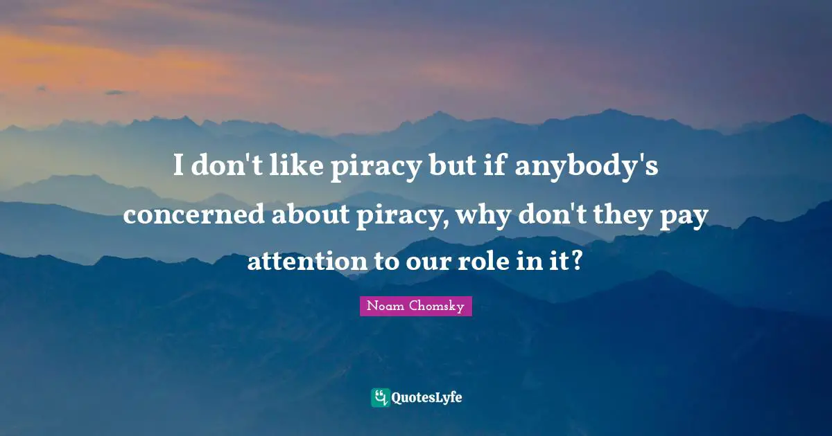 I don't like piracy but if anybody's concerned about piracy, why don't they pay attention to our role in it?