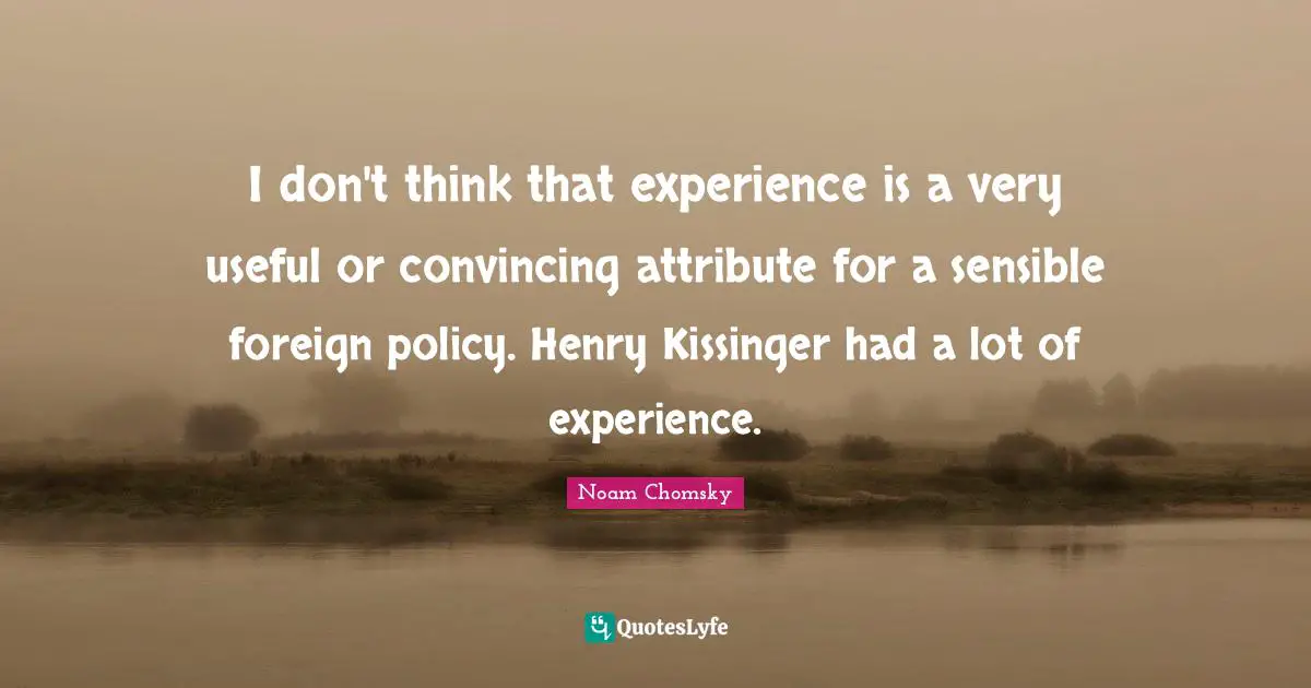 I don't think that experience is a very useful or convincing attribute for a sensible foreign policy. Henry Kissinger had a lot of experience.