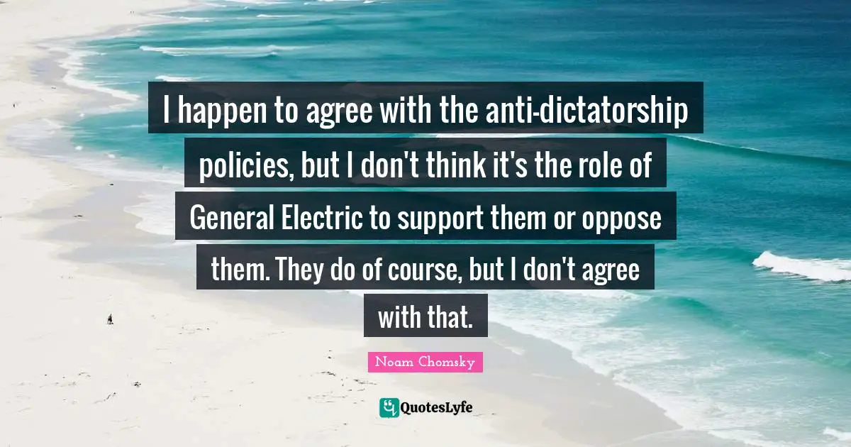 I happen to agree with the anti-dictatorship policies, but I don't think it's the role of General Electric to support them or oppose them. They do of course, but I don't agree with that.