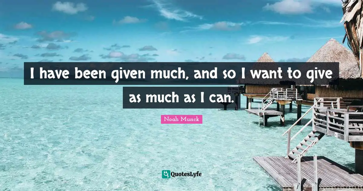 I have been given much, and so I want to give as much as I can.