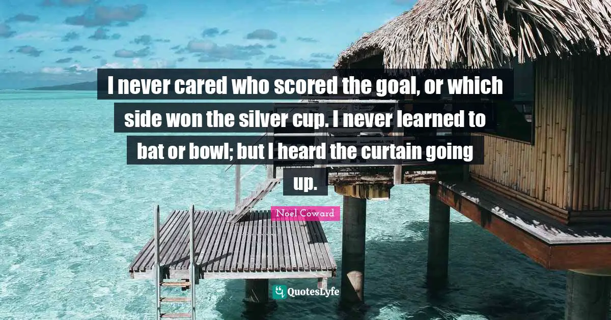 Noel Coward Quotes: "I never cared who scored the goal, or which side won the silver cup. I never learned to bat or bowl; but I heard the curtain going up."