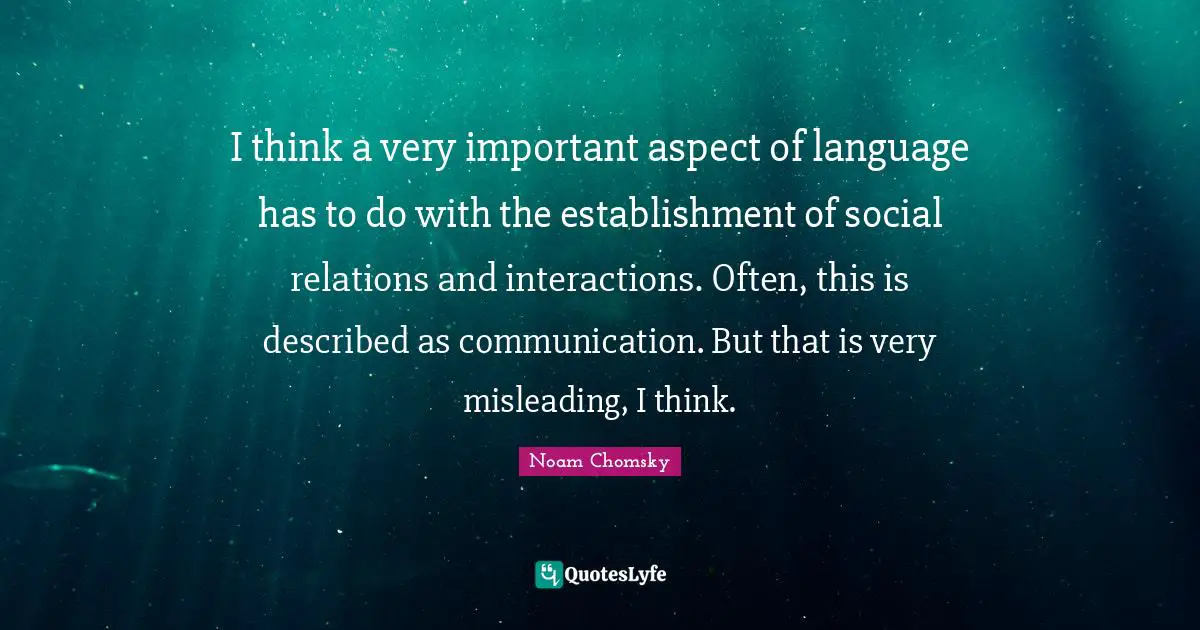 I think a very important aspect of language has to do with the establishment of social relations and interactions. Often, this is described as communication. But that is very misleading, I think.