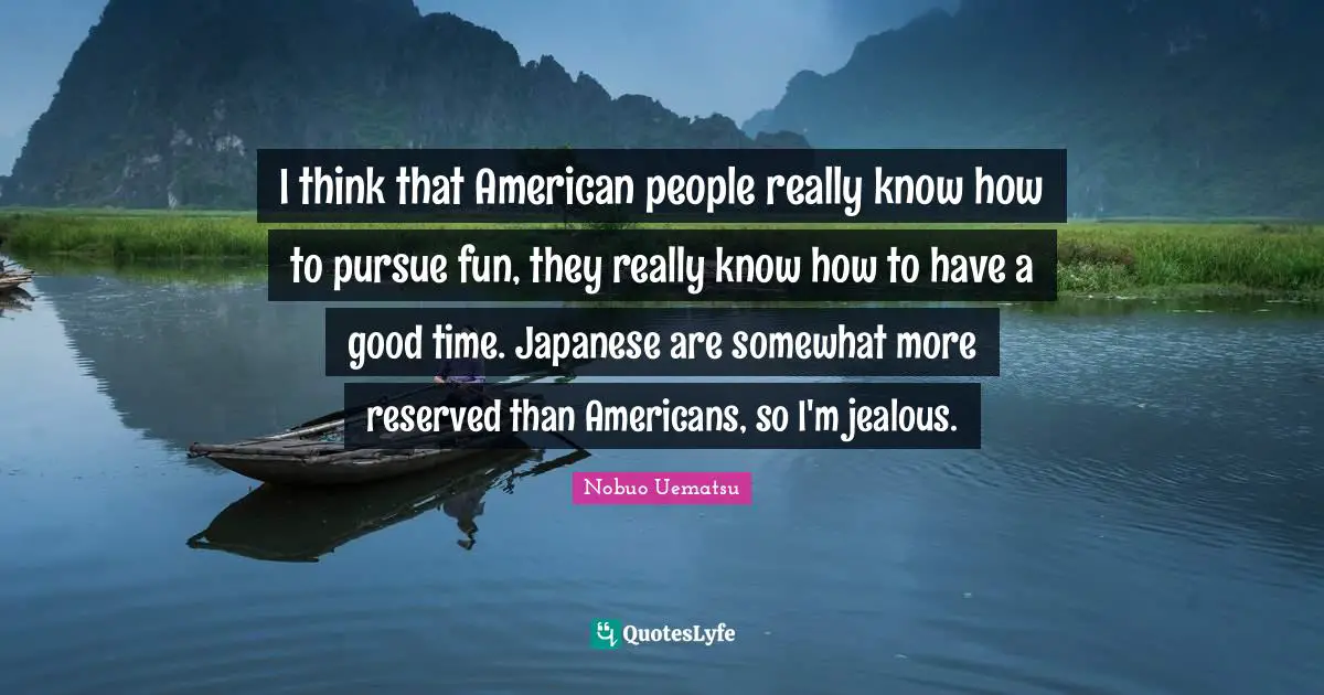 I think that American people really know how to pursue fun, they really know how to have a good time. Japanese are somewhat more reserved than Americans, so I'm jealous.