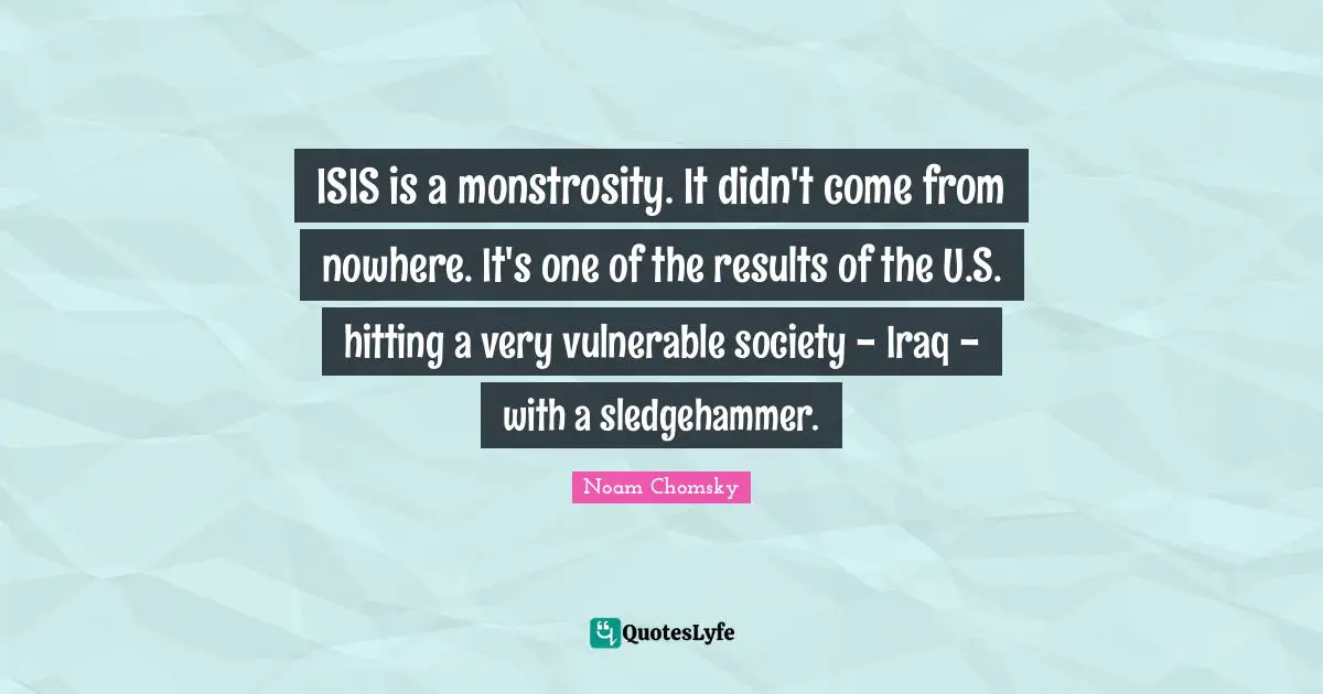 ISIS is a monstrosity. It didn't come from nowhere. It's one of the results of the U.S. hitting a very vulnerable society - Iraq - with a sledgehammer.