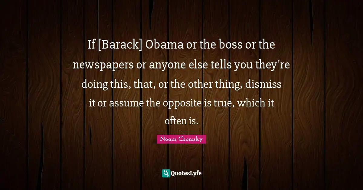 If [Barack] Obama or the boss or the newspapers or anyone else tells you they're doing this, that, or the other thing, dismiss it or assume the opposite is true, which it often is.