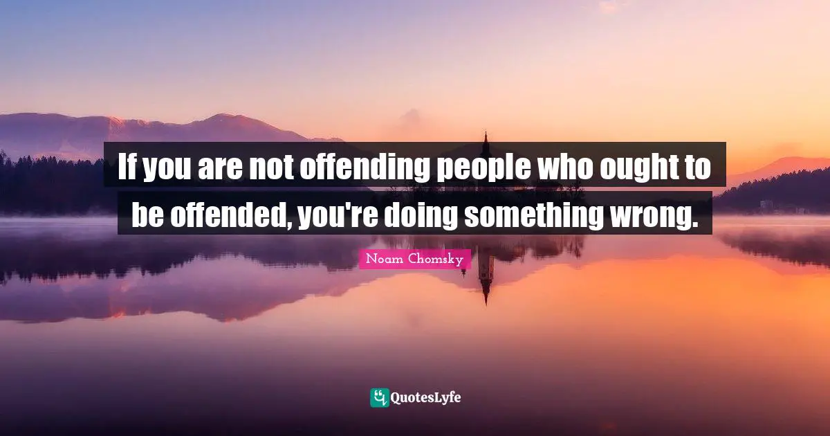 If you are not offending people who ought to be offended, you're doing something wrong.