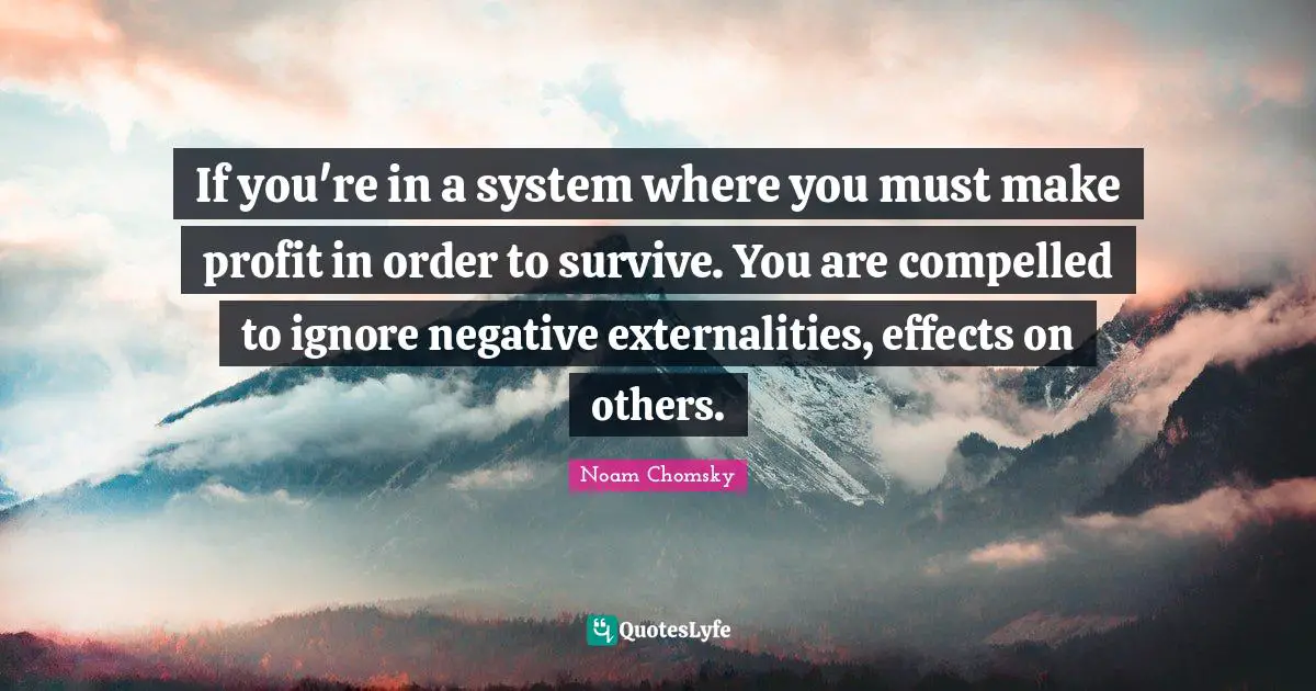 If you're in a system where you must make profit in order to survive. You are compelled to ignore negative externalities, effects on others.