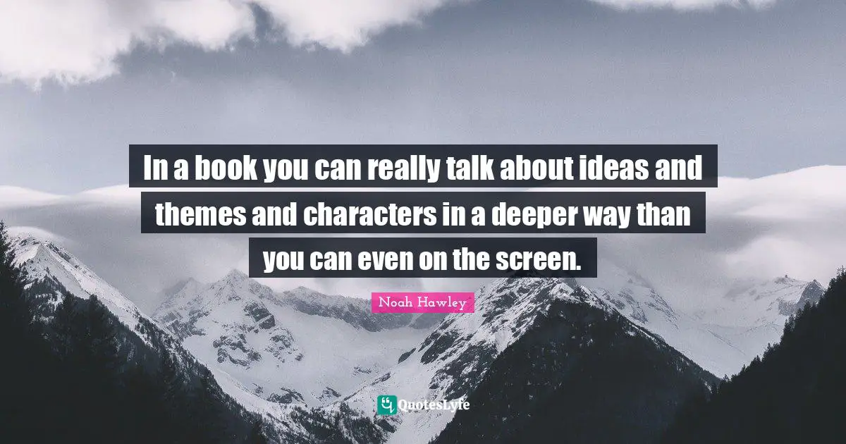 In a book you can really talk about ideas and themes and characters in a deeper way than you can even on the screen.