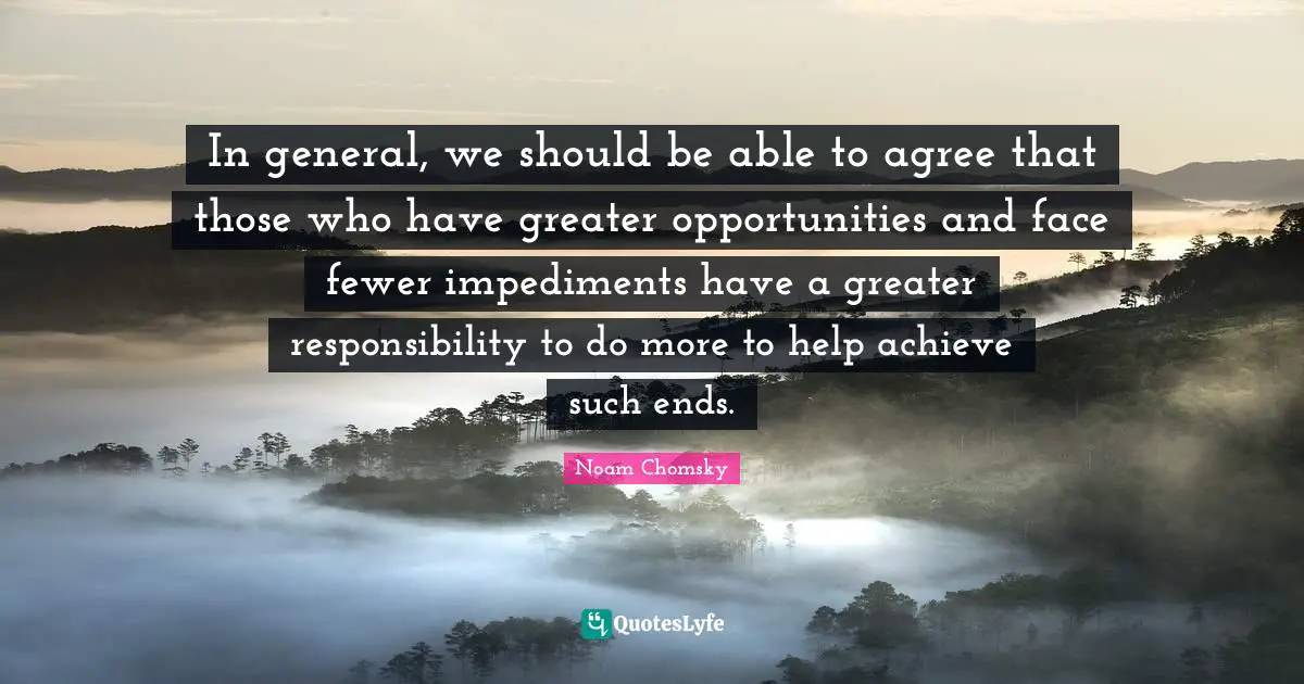 In general, we should be able to agree that those who have greater opportunities and face fewer impediments have a greater responsibility to do more to help achieve such ends.